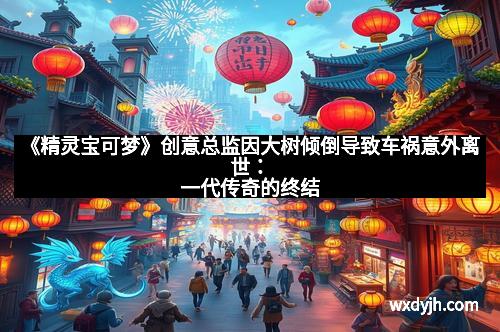 《精灵宝可梦》创意总监因大树倾倒导致车祸意外离世:一代传奇的终结
